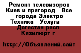 Ремонт телевизоров Киев и пригород - Все города Электро-Техника » Услуги   . Дагестан респ.,Кизилюрт г.